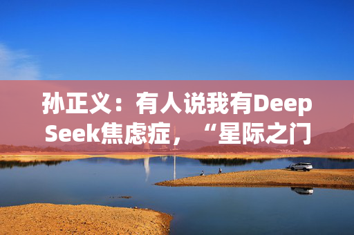 孙正义：有人说我有DeepSeek焦虑症，“星际之门”每年算力提升1000倍