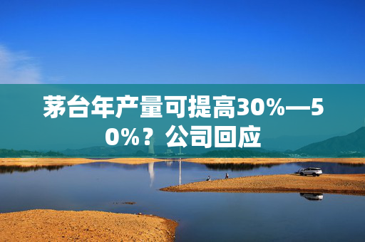 茅台年产量可提高30%—50%？公司回应