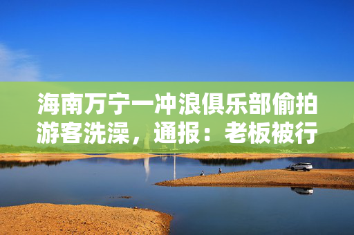 海南万宁一冲浪俱乐部偷拍游客洗澡，通报：老板被行拘并列入黑名单