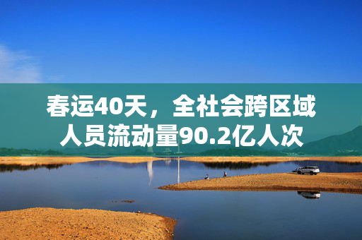 春运40天，全社会跨区域人员流动量90.2亿人次