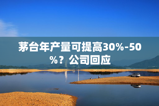 茅台年产量可提高30%-50%？公司回应