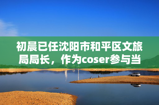 初晨已任沈阳市和平区文旅局局长，作为coser参与当地动漫游戏展