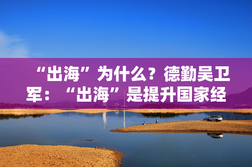 “出海”为什么？德勤吴卫军：“出海”是提升国家经济和全球经济的素质