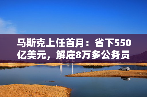 马斯克上任首月：省下550亿美元，解雇8万多公务员