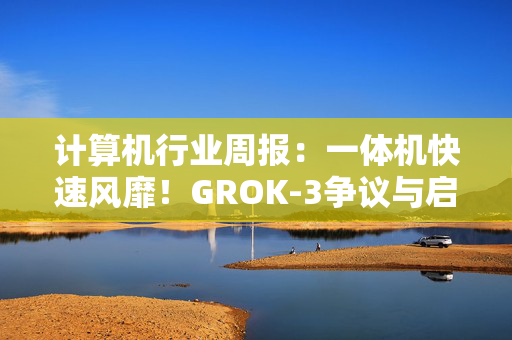 计算机行业周报：一体机快速风靡！GROK-3争议与启示！