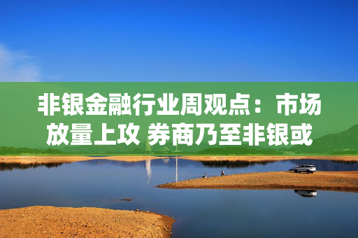 非银金融行业周观点：市场放量上攻 券商乃至非银或将演绎补涨行情