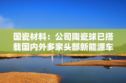 国瓷材料：公司陶瓷球已搭载国内外多家头部新能源车企的主力车型