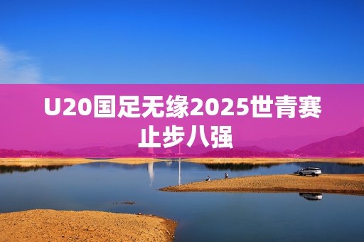 U20国足无缘2025世青赛 止步八强