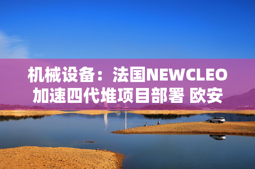 机械设备：法国NEWCLEO加速四代堆项目部署 欧安诺寻求增加蒙古铀产量