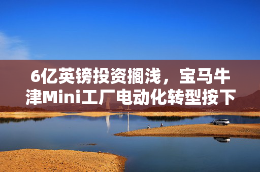 6亿英镑投资搁浅，宝马牛津Mini工厂电动化转型按下暂停键