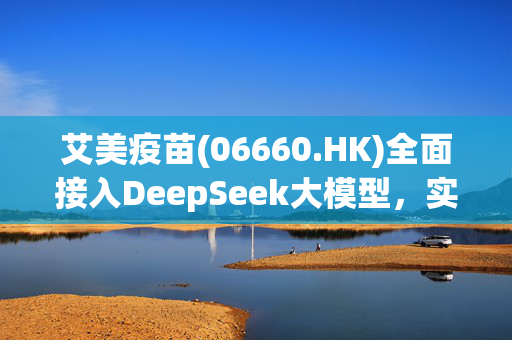 艾美疫苗(06660.HK)全面接入DeepSeek大模型，实现"AI+疫苗智慧企业"战略升级