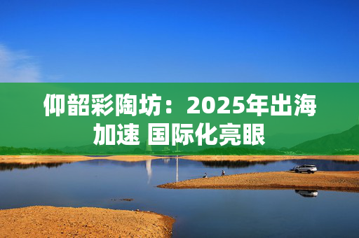 仰韶彩陶坊：2025年出海加速 国际化亮眼