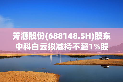 芳源股份(688148.SH)股东中科白云拟减持不超1%股份