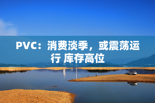 PVC：消费淡季，或震荡运行 库存高位