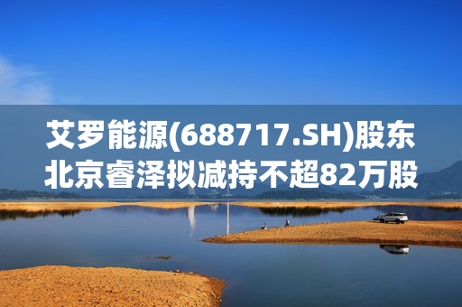 艾罗能源(688717.SH)股东北京睿泽拟减持不超82万股