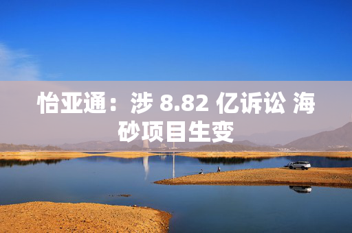 怡亚通：涉 8.82 亿诉讼 海砂项目生变