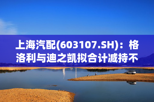 上海汽配(603107.SH)：格洛利与迪之凯拟合计减持不超2.96%股份