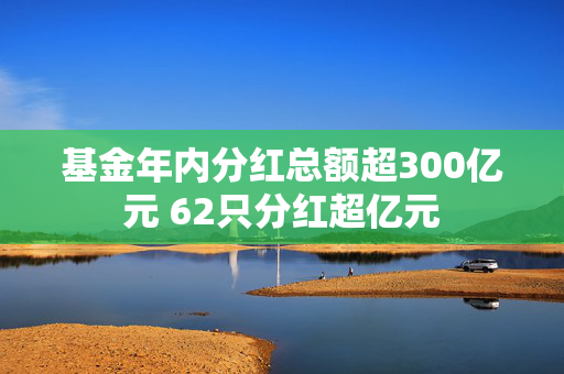 基金年内分红总额超300亿元 62只分红超亿元