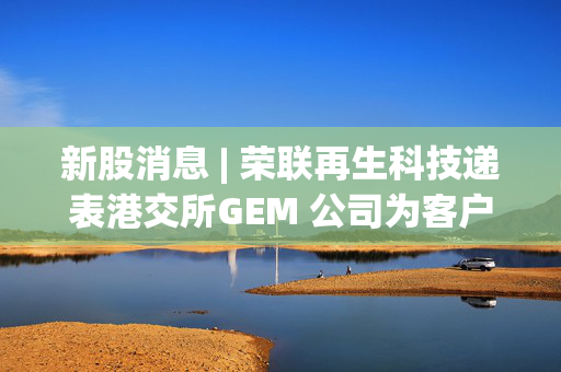 新股消息 | 荣联再生科技递表港交所GEM 公司为客户提供再生MMA及PMMA板材