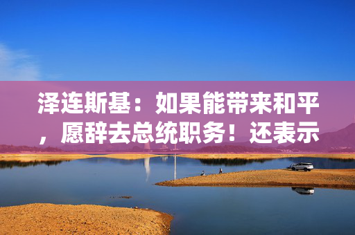 泽连斯基：如果能带来和平，愿辞去总统职务！还表示不会签署美乌矿产协议