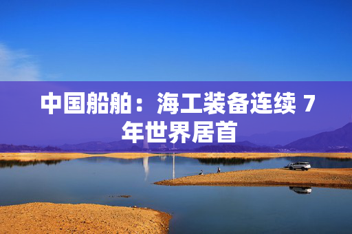 中国船舶：海工装备连续 7 年世界居首