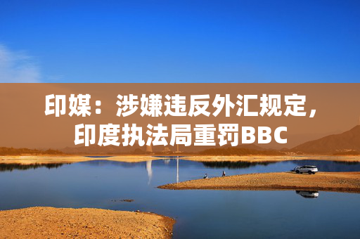 印媒：涉嫌违反外汇规定，印度执法局重罚BBC