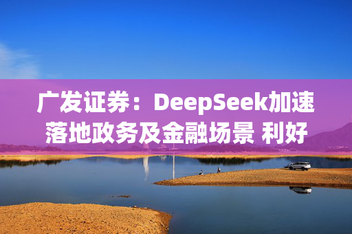 广发证券：DeepSeek加速落地政务及金融场景 利好系统集成及算力供应商