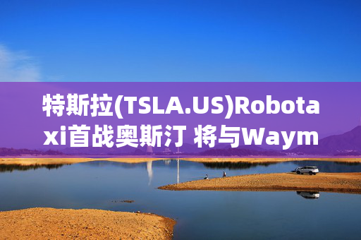 特斯拉(TSLA.US)Robotaxi首战奥斯汀 将与Waymo、优步(UBER.US)展开同台竞技