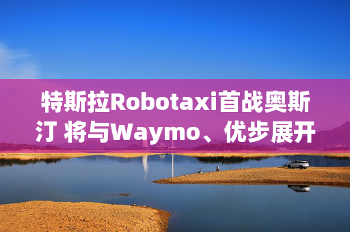 特斯拉Robotaxi首战奥斯汀 将与Waymo、优步展开同台竞技