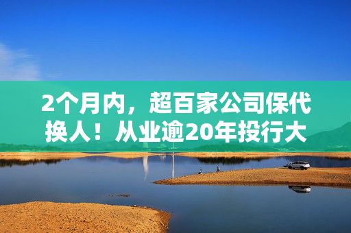 2个月内，超百家公司保代换人！从业逾20年投行大佬，转型A股公司董秘！什么信号？