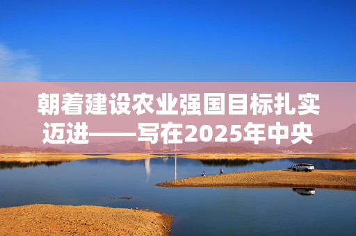 朝着建设农业强国目标扎实迈进——写在2025年中央一号文件公开发布之际