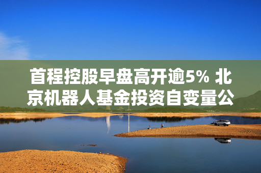 首程控股早盘高开逾5% 北京机器人基金投资自变量公司