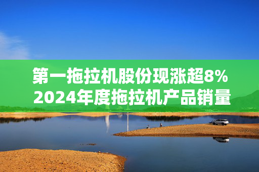 第一拖拉机股份现涨超8% 2024年度拖拉机产品销量同比增2.71%