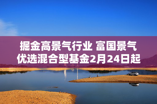 掘金高景气行业 富国景气优选混合型基金2月24日起发行