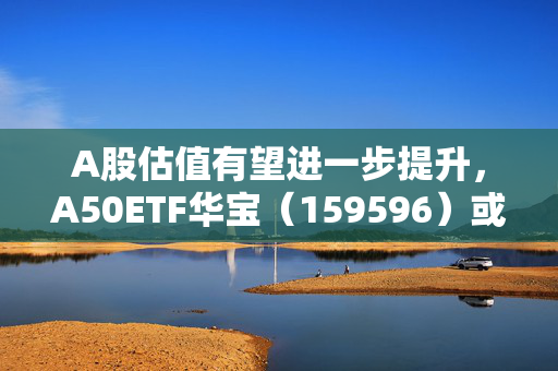 A股估值有望进一步提升，A50ETF华宝（159596）或迎布局窗口期