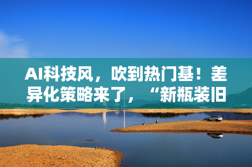 AI科技风，吹到热门基！差异化策略来了，“新瓶装旧酒”？