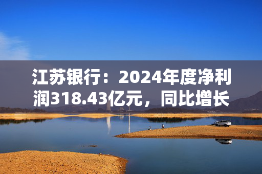 江苏银行：2024年度净利润318.43亿元，同比增长10.76%