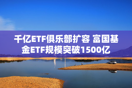 千亿ETF俱乐部扩容 富国基金ETF规模突破1500亿