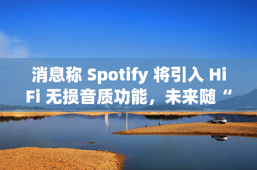 消息称 Spotify 将引入 HiFi 无损音质功能，未来随“Music Pro”订阅计划单独付费提供