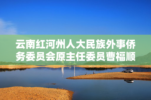 云南红河州人大民族外事侨务委员会原主任委员曹福顺被查