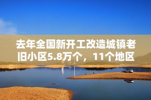 去年全国新开工改造城镇老旧小区5.8万个，11个地区超额完成计划