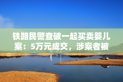 铁路民警查破一起买卖婴儿案：5万元成交，涉案者被采取刑事强制措施