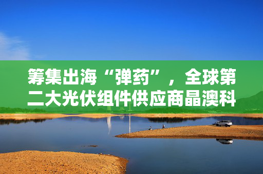 筹集出海“弹药”，全球第二大光伏组件供应商晶澳科技拟赴港上市