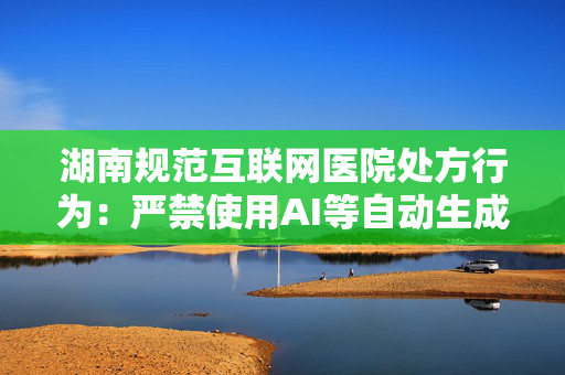 湖南规范互联网医院处方行为：严禁使用AI等自动生成处方