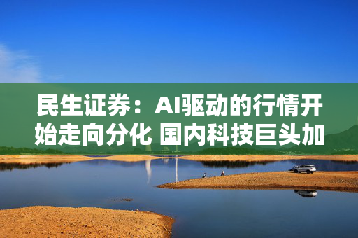 民生证券：AI驱动的行情开始走向分化 国内科技巨头加大资本开支有望带动更广泛领域的投资回暖