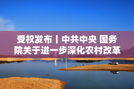 受权发布丨中共中央 国务院关于进一步深化农村改革 扎实推进乡村全面振兴的意见