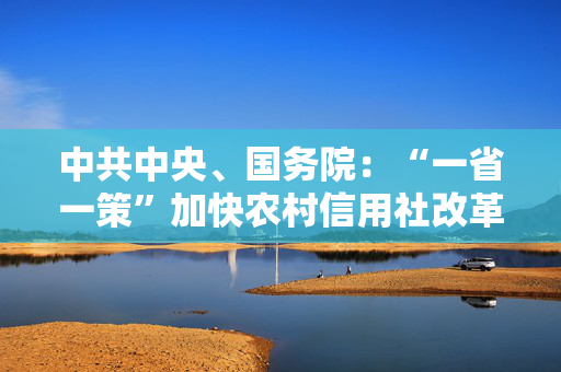 中共中央、国务院：“一省一策”加快农村信用社改革，稳妥有序推进村镇银行改革重组