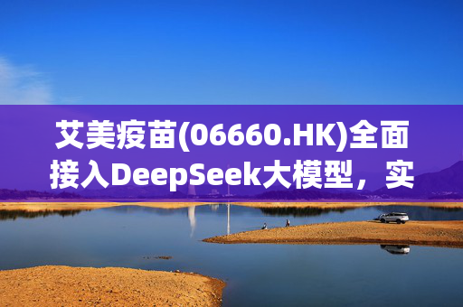 艾美疫苗(06660.HK)全面接入DeepSeek大模型，实现"AI+疫苗智慧企业"战略升级