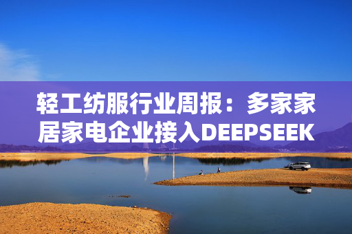 轻工纺服行业周报：多家家居家电企业接入DEEPSEEK模型 关注AI赋能消费标的