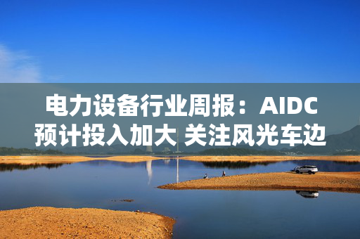 电力设备行业周报：AIDC预计投入加大 关注风光车边际变化